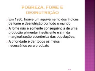 Em 1980, houve um agravamento dos índices
de fome e desnutrição por todo o mundo;
A fome não é somente consequência de uma
produção alimentar insuficiente e sim da
marginalização econômica das populações;
A prioridade é dar todos os meios
necessários para produzir;
8/24
 