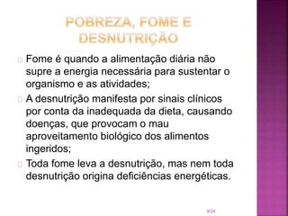 Fome é quando a alimentação diária não
supre a energia necessária para sustentar o
organismo e as atividades;
A desnutrição manifesta por sinais clínicos
por conta da inadequada da dieta, causando
doenças, que provocam o mau
aproveitamento biológico dos alimentos
ingeridos;
Toda fome leva a desnutrição, mas nem toda
desnutrição origina deficiências energéticas.
9/24
 