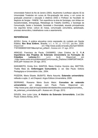 Universidade Federal do Rio de Janeiro (2003). Atualmente é professor adjunto III da
Universidade Tiradentes em cursos de Pós-graduação lato sensu; e em cursos de
graduação presencial e educação à distância (EAD) e Professor da Faculdade de
Negócios de Sergipe - FANESE. Tem experiência na área de Sociologia, com ênfase em
Sociodiversidade, Antropologia, Metodologia do Trabalho Científico, e Sociologia da
Comunicação, Saúde e Sociedade, Sociedade e Diversidade, atuando principalmente
nos seguintes temas: cultura de massa, comunicação comunitária, globalização,
processo democrático, trabalhadores rurais e assentamento.


REFERÊNCIAS

ACIOLI, Sonia. A prática educativa como expressão do cuidado em Saúde
Pública. Rev Bras Enferm, Brasília, v.1, n. 61, p. 117-121, jan./fev. 2008.
Disponível                  em:<http://www.scielo.br/scielo.php?pid=S0034-
71672008000100019&script=sci_arttext>. Acesso em: 31 ago. 2012.

ARAÚJO, Francisco de Paula; CASIMIRO, Lilian Cristina da S. R..A
Importância dos Projetos de Extensão Universitária na Formação de
Cidadãos         Leitores.[S.l.:     s.n.],   [s.d].     Disponível  em
:<http://www.unirio.br/cch/eb/enebd/Comunicacao_Oral/eixo1/AIMPORTANCIA
DOS.pdf> Acesso em: 20 ago. 2012.

KAWAMOTO, Emilia Emi; SANTOS, Maria Cristina Honório dos; MATTOS,
Thalita Maia de. Enfermagem Comunitária. 2. ed. São Paulo: Editora
Pedagógica e Universitária Ltda., 2004.

POZZON, Maria Elizete; BUSATO, Maria Assunta. Extensão universitária:
reflexão e ação. 2. ed.Chapecó: Argos Editora Universitária, 2009.

SERRANO, Rossana Maria Souto Maior. Conceitos de extensão
universitária:   um     diálogo   com      Paulo    Freire.  Disponível     em:
<http://www.prac.ufpb.br/copac/extelar/atividades/discussao/artigos/conceitos_
de_extensao_universitaria.pdf>. Acesso em: 20 ago. 2012.

SOUZA, Ana Luiza Lima. A História da Extensão Universitária. 2.ed.São
Paulo: Editora Alínea, 2010.
 