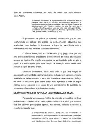 tipos de problemas existentes por meio de ações nas mais diversas
áreas.Assim,

                     A extensão universitária é a possibilidade que o estudante tem de
                     colaborar com a nação, socializando o conhecimento, estreitando as
                     barreiras existentes entre a comunidade e a universidade. Trata-se do
                     relacionamento entre teoria e pratica, ou seja, faz com que o
                     conhecimento ultrapasse as salas de aula, indo além, permitindo o
                     aprendizado também pela aplicação, fazendo e praticando. (SILVA,
                     1996 apudARAÚJO; CASIMIRO,[s.d], p.2)



          É justamente na prática da extensão universitária que há uma
oportunidade de colocar em prática os conhecimentos adquiridos nas
academias, mas também é importante a troca de experiência com a
comunidade para não tornar-se puro assistencialismo.

          Conforme Freire(2006 apudSERRANO, [s.d], [n.p]), para que haja
uma prática extensionista énecessário o conhecimento da cultura da população
a quem se destina. Ele propõe uma quebra da verticalidade onde um ator é
sujeito e o outro objeto, para uma relação de interação mutua onde todos
pensam e agem de forma crítica.

          Extensão universitária, então, nada mais é que uma relação de
aliança entre universidade e comunidade onde todos devem agir com a mesma
finalidade em todas as áreas e aspectos, fazendo-se necessário um diálogo,
um ouvir a população, para assim obter mais dignidade á vida da região
inserida nesse processo e a busca de um conhecimento de qualidade na
formação profissional dos agentes universitários.

3 BREVE HISTÓRICO DA EXTENSÃO UNIVERSITÁRIA NO BRASIL

          Para contar um pouco da história da extensão universitária no Brasil
é necessário conhecer mais sobre o papel da Universidade, visto que a mesma
não tem objetivos pedagógicos apenas, mas sociais, culturais e políticos. É
importante ressaltar que:

                     A compreensão da extensão, como uma das modalidades de
                     desincumbência do compromisso social da universidade, passa pela
                     compreensão história desta ultima... o estudo da universidade
                     concreta não pode deixar, de modo algum, de levar em consideração
 