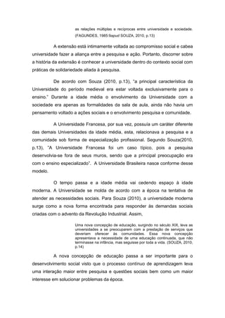 as relações múltiplas e recíprocas entre universidade e sociedade.
                     (FAGUNDES, 1985:9apud SOUZA, 2010, p.13)

          A extensão está intimamente voltada ao compromisso social e cabea
universidade fazer a aliança entre a pesquisa e ação. Portanto, discorrer sobre
a história da extensão é conhecer a universidade dentro do contexto social com
práticas de solidariedade aliada à pesquisa.

          De acordo com Souza (2010, p.13), “a principal característica da
Universidade do período medieval era estar voltada exclusivamente para o
ensino.” Durante a idade média o envolvimento da Universidade com a
sociedade era apenas as formalidades da sala de aula, ainda não havia um
pensamento voltado a ações sociais e o envolvimento pesquisa e comunidade.

          A Universidade Francesa, por sua vez, possuía um caráter diferente
das demais Universidades da idade média, esta, relacionava a pesquisa e a
comunidade sob forma de especialização profissional. Segundo Souza(2010,
p.13), ”A Universidade Francesa foi um caso típico, pois a pesquisa
desenvolvia-se fora de seus muros, sendo que a principal preocupação era
com o ensino especializado”. A Universidade Brasileira nasce conforme desse
modelo.

          O tempo passa e a idade média vai cedendo espaço à idade
moderna. A Universidade se molda de acordo com a época na tentativa de
atender as necessidades sociais. Para Souza (2010), a universidade moderna
surge como a nova forma encontrada para responder às demandas sociais
criadas com o advento da Revolução Industrial. Assim,

                     Uma nova concepção de educação, surgindo no século XIX, leva as
                     universidades a se preocuparem com a prestação de serviços que
                     deveriam oferecer às comunidades. Essa nova concepção
                     apresentava a necessidade de uma educação continuada, que não
                     terminasse na infância, mas seguisse por toda a vida. (SOUZA, 2010,
                     p.14)

          A nova concepção de educação passa a ser importante para o
desenvolvimento social visto que o processo contínuo de aprendizagem leva
uma interação maior entre pesquisa e questões sociais bem como um maior
interesse em solucionar problemas da época.
 