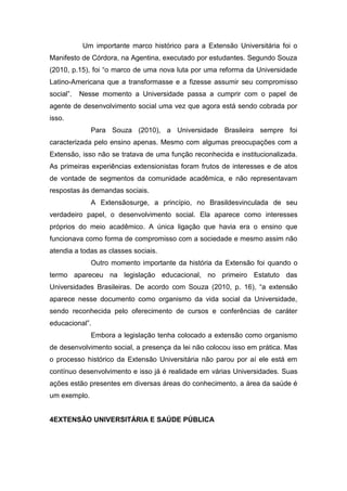 Um importante marco histórico para a Extensão Universitária foi o
Manifesto de Córdora, na Agentina, executado por estudantes. Segundo Souza
(2010, p.15), foi “o marco de uma nova luta por uma reforma da Universidade
Latino-Americana que a transformasse e a fizesse assumir seu compromisso
social”.   Nesse momento a Universidade passa a cumprir com o papel de
agente de desenvolvimento social uma vez que agora está sendo cobrada por
isso.
              Para Souza (2010), a Universidade Brasileira sempre foi
caracterizada pelo ensino apenas. Mesmo com algumas preocupações com a
Extensão, isso não se tratava de uma função reconhecida e institucionalizada.
As primeiras experiências extensionistas foram frutos de interesses e de atos
de vontade de segmentos da comunidade acadêmica, e não representavam
respostas às demandas sociais.
              A Extensãosurge, a princípio, no Brasildesvinculada de seu
verdadeiro papel, o desenvolvimento social. Ela aparece como interesses
próprios do meio acadêmico. A única ligação que havia era o ensino que
funcionava como forma de compromisso com a sociedade e mesmo assim não
atendia a todas as classes sociais.
              Outro momento importante da história da Extensão foi quando o
termo apareceu na legislação educacional, no primeiro Estatuto das
Universidades Brasileiras. De acordo com Souza (2010, p. 16), “a extensão
aparece nesse documento como organismo da vida social da Universidade,
sendo reconhecida pelo oferecimento de cursos e conferências de caráter
educacional”.
              Embora a legislação tenha colocado a extensão como organismo
de desenvolvimento social, a presença da lei não colocou isso em prática. Mas
o processo histórico da Extensão Universitária não parou por aí ele está em
contínuo desenvolvimento e isso já é realidade em várias Universidades. Suas
ações estão presentes em diversas áreas do conhecimento, a área da saúde é
um exemplo.


4EXTENSÃO UNIVERSITÁRIA E SAÚDE PÚBLICA
 
