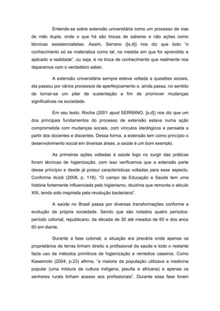 Entende-se sobre extensão universitária como um processo de vias
de mão dupla, onde o que há são trocas de saberes e não ações como
técnicas assistencialistas. Assim, Serrano ([s.d]) nos diz que todo “o
conhecimento só se materializa como tal, na medida em que for aprendido e
aplicado a realidade”, ou seja, é na troca de conhecimento que realmente nos
deparamos com o verdadeiro saber.

          A extensão universitária sempre esteve voltada a questões sociais,
ela passou por vários processos de aperfeiçoamento e, ainda passa, no sentido
de tornar-se um pilar de sustentação a fim de promover mudanças
significativas na sociedade.

          Em seu texto, Rocha (2001 apud SERRANO, [s.d]) nos diz que um
dos principais fundamentos do processo de extensão estava numa ação
comprometida com mudanças sociais, com vínculos ideológicos e pensada a
partir dos docentes e discentes. Dessa forma, a extensão tem como princípio o
desenvolvimento social em diversas áreas, a saúde é um bom exemplo.

          As primeiras ações voltadas à saúde logo no surgir das práticas
foram técnicas de higienização, com isso verificamos que a extensão parte
desse princípio e desde já possui características voltadas para esse aspecto.
Conforme Acioli (2008, p. 118), “O campo da Educação e Saúde tem uma
história fortemente influenciada pelo higienismo, doutrina que remonta o século
XIX, tendo sido inspirada pela revolução bacteriana”.

          A saúde no Brasil passa por diversas transformações conforme a
evolução da própria sociedade. Sendo que são notados quatro períodos:
período colonial, republicano, da década de 30 até meados de 60 e dos anos
60 em diante.

          Durante a fase colonial, a situação era precária onde apenas os
proprietários de terras tinham direito a profissional de saúde e todo o restante
fazia uso de métodos primitivos de higienização e remédios caseiros. Como
Kawamoto (2004, p.23) afirma, “a maioria da população utilizava a medicina
popular (uma mistura da cultura indígena, jesuíta e africana) e apenas os
senhores rurais tinham acesso aos profissionais”. Durante essa fase foram
 