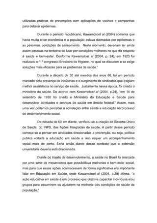 utilizadas práticas de prevenções com aplicações de vacinas e campanhas
para debelar epidemias.

          Durante o período republicano, Kawamotoet al (2004) comenta que
havia muita crise econômica e a população estava dizimadas por epidemias e
as péssimas condições de saneamento. Neste momento, deveriam ter ainda
assim pessoas na tentativa de lutar por condições melhores no que diz respeito
à saúde e bem-estar. Conforme Kawamotoet al (2004, p. 24), em 1923 foi
realizado o “1º congresso Brasileiro de Higiene, no qual se discutem e se exige
soluções mais eficazes para os problemas de saúde.”

          Durante a década de 30 até meados dos anos 60, foi um período
marcado pela presença de indústrias e o surgimento de sindicatos que exigiam
melhor assistência no serviço de saúde. Justamente nessa época, foi criado o
ministério da saúde. De acordo com Kawamotoet al (2004, p.24), “em 14 de
setembro de 1930 foi criado o Ministério da Educação e Saúde para
desenvolver atividades e serviços de saúde em âmbito federal.” Assim, mais
uma vez podemos perceber a correlação entre saúde e educação no processo
de desenvolvimento social.

          Da década de 60 em diante, verificou-se a criação do Sistema Único
de Saúde, do INPS, das Ações Integradas de saúde. A partir desse período
começa-se a pensar em atividades direcionadas a prevenção, ou seja, política
publica voltada a educação em saúde e isso requer um acompanhamento
social mais de perto. Seria então diante desse contexto que a extensão
universitária deveria está direcionada.

          Diante do trajeto de desenvolvimento, a saúde no Brasil foi marcada
por uma série de mecanismos que possibilitava melhorias e bem-estar social,
mas para que essas ações acontecessem de forma significativa era importante
falar em Educação em Saúde, onde Kawamotoet al (2004, p.29) afirma, “a
ação educativa em saúde é um processo que objetiva capacitar indivíduos e/ou
grupos para assumirem ou ajudarem na melhoria das condições de saúde da
população.”
 