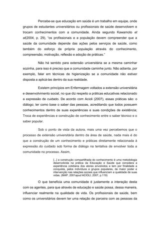 Percebe-se que educação em saúde é um trabalho em equipe, onde
grupos de estudantes universitários ou profissionais de saúde desenvolvem e
trocam conhecimentos com a comunidade. Ainda segundo Kawamoto et
al(2004, p. 29), “os profissionais e a população devem compreender que a
saúde da comunidade depende das ações pelos serviços de saúde, como
também do esforço da própria população através do conhecimento,
compreensão, motivação, reflexão e adoção de práticas.”

          Não há sentido para extensão universitária se a mesma caminhar
sozinha, para isso é preciso que a comunidade caminhe junto. Não adianta, por
exemplo, falar em técnicas de higienização se a comunidade não estiver
disposta a aplicá-las dentro da sua realidade.

          Existem princípios em Enfermagem voltados a extensão universitária
e desenvolvimento social, no que diz respeito a práticas educativas relacionado
a expressão de cuidado. De acordo com Acioli (2007), essas práticas são: o
diálogo; ter como base o saber das pessoas, acreditando que todos possuem
conhecimentos dentro de suas experiências e suas condições de existência;
Troca de experiências e construção de conhecimento entre o saber técnico e o
saber popular.

          Sob o ponto de vista da autora, mais uma vez percebemos que o
processo de extensão universitária dentro da área de saúde, nada mais é do
que a construção de um conhecimento e práticas diretamente relacionada à
expressão do cuidado sob forma de diálogo na tentativa de envolver toda a
comunidade no processo. Assim,

                     [...] a construção compartilhada do conhecimento é uma metodologia
                     desenvolvida na prática da Educação e Saúde que considera a
                     experiência cotidiana dos atores envolvidos e tem por finalidade a
                     conquista, pelos indivíduos e grupos populares, de maior poder e
                     intervenção nas relações sociais que influenciam a qualidade de suas
                     vidas. (MAP, 2001apud ACIOLI, 2007, p.119)

          O que beneficia uma comunidade é justamente a interação desta
com os agentes, para que através de educação e saúde possa, dessa maneira,
influenciar realmente na qualidade de vida. Os profissionais de saúde, bem
como os universitários devem ter uma relação de parceira com as pessoas da
 