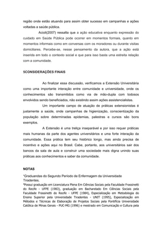 região onde estão atuando para assim obter sucesso em campanhas e ações
voltadas a saúde pública.
            Acioli(2007) ressalta que a ação educativa enquanto expressão do
cuidado em Saúde Pública pode ocorrer em momentos formais, quanto em
momentos informais como em conversas com os moradores ou durante visitas
domiciliares. Percebe-se, nesse pensamento da autora, que a ação está
inserida em todo o contexto social e que para isso basta uma estreita relação
com a comunidade.


5CONSIDERAÇÕES FINAIS


              Ao finalizar essa discussão, verificamos a Extensão Universitária
como uma importante interação entre comunidade e universidade, onde os
conhecimentos são transmitidos como via de mão-dupla com todosos
envolvidos sendo beneficiados, não existindo assim ações assistencialistas.
              Um importante campo de atuação de práticas extensionistas é
justamente a saúde, onde campanhas de higienização, conscientização da
população sobre determinadas epidemias, palestras e cursos são bons
exemplos.
              A Extensão é uma treliça inseparável e por isso requer práticas
mais humanas da parte dos agentes universitários e uma forte interação da
comunidade. Essa prática tem seu histórico longo, mas ainda precisa de
incentivo e ações aqui no Brasil. Cabe, portanto, aos universitários sair dos
bancos da sala de aula e construir uma sociedade mais digna unindo suas
práticas aos conhecimentos e saber da comunidade.


NOTAS

¹Graduandas do Segundo Período de Enfermagem da Universidade
Tiradentes.
²Possui graduação em Licenciatura Plena Em Ciências Sociais pela Faculdade Frassinetti
do Recife - UFPE (1983), graduação em Bacharelado Em Ciências Sociais pela
Faculdade Frassinetti do Recife - UFPE (1984), Especialização em Metodologia do
Ensino Superior pela Universidade Tiradentes - UNIT (1995), Especialização em
Métodos e Técnicas de Elaboração de Projetos Sociais pela Pontifícia Universidade
Católica de Minas Gerais - PUC-MG (1996) e mestrado em Comunicação e Cultura pela
 