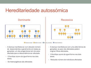 Hereditariedade autossómica
                Dominante                                      Recessiva




• A doença manifesta-se num elevado número     • A doença manifesta-se com uma alternância de
  de descendentes e geralmente em todas as       gerações: os pais não afectados podem
  gerações: um dos progenitores tem de estar     originar filhos afectados.
  afectado para a descendência ser afectada.
                                               • O fenótipo ocorre de igual forma nos dois
• O fenótipo ocorre de igual forma nos dois      sexos.
  sexos.
                                               • Reduzido número de indivíduos afectados
• Os heterozigóticos são afectados
 