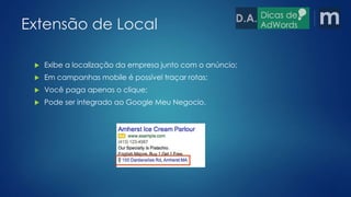 Extensão de Local 
 Exibe a localização da empresa junto com o anúncio; 
 Em campanhas mobile é possível traçar rotas; 
 Você paga apenas o clique; 
 Pode ser integrado ao Google Meu Negocio. 
 