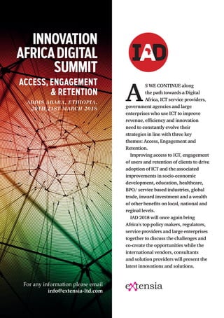A
S WE CONTINUE along
the path towards a Digital
Africa, ICT service providers,
government agencies and large
enterprises who use ICT to improve
revenue, efficiency and innovation
need to constantly evolve their
strategies in line with three key
themes: Access, Engagement and
Retention.
Improving access to ICT, engagement
of users and retention of clients to drive
adoption of ICT and the associated
improvements in socio-economic
development, education, healthcare,
BPO/ service based industries, global
trade, inward investment and a wealth
of other benefits on local, national and
reginal levels. 
IAD 2018 will once again bring
Africa’s top policy makers, regulators,
service providers and large enterprises
together to discuss the challenges and
co-create the opportunities while the
international vendors, consultants
and solution providers will present the
latest innovations and solutions.
ACCESS, ENGAGEMENT
& RETENTION
ADDIS ABABA, ETHIOPIA.
20TH-21ST MARCH 2018
INNOVATION
AFRICADIGITAL
SUMMIT
For any information please email
info@extensia-ltd.com
 