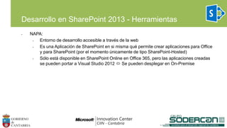 • NAPA:
• Entorno de desarrollo accesible a través de la web
• Es una Aplicación de SharePoint en si misma qué permite crear aplicaciones para Office
y para SharePoint (por el momento únicamente de tipo SharePoint-Hosted)
• Sólo está disponible en SharePoint Online en Office 365, pero las aplicaciones creadas
se pueden portar a Visual Studio 2012  Se pueden desplegar en On-Premise
Desarrollo en SharePoint 2013 - Herramientas
 