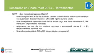 • NAPA - ¿Qué necesito para poder utilizarlo?
• Una suscripción MSDN de Visual Studio Ultimate o Premium que incluye como beneficio
una suscripción de desarrollador de Office 365 vigente durante un año
• Una suscripción de desarrollador de Office 365 de pago, que tiene un coste de 6,70 €
mensuales (impuestos no incluidos)
• Adquiriendo un plan de tipo mediana empresa o empresarial, planes E1 o E3
respectivamente, de Office 365
• Una subscripción trial de Office 365 (desarrollador o empresarial)
Desarrollo en SharePoint 2013 - Herramientas
 