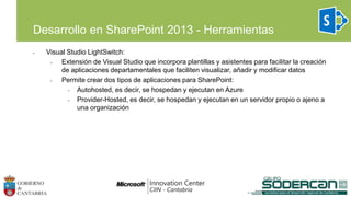 • Visual Studio LightSwitch:
• Extensión de Visual Studio que incorpora plantillas y asistentes para facilitar la creación
de aplicaciones departamentales que faciliten visualizar, añadir y modificar datos
• Permite crear dos tipos de aplicaciones para SharePoint:
• Autohosted, es decir, se hospedan y ejecutan en Azure
• Provider-Hosted, es decir, se hospedan y ejecutan en un servidor propio o ajeno a
una organización
Desarrollo en SharePoint 2013 - Herramientas
 