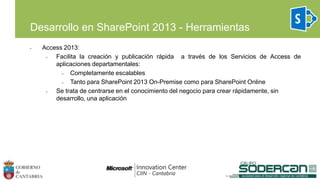• Access 2013:
• Facilita la creación y publicación rápida a través de los Servicios de Access de
aplicaciones departamentales:
• Completamente escalables
• Tanto para SharePoint 2013 On-Premise como para SharePoint Online
• Se trata de centrarse en el conocimiento del negocio para crear rápidamente, sin
desarrollo, una aplicación
Desarrollo en SharePoint 2013 - Herramientas
 