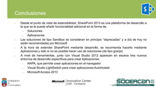 • Desde el punto de vista de extensibilidad, SharePoint 2013 es una plataforma de desarrollo a
la que se le puede añadir funcionalidad adicional en la forma de:
• Soluciones
• Aplicaciones
• Las soluciones de tipo Sandbox se consideran en principio “deprecadas” y a día de hoy no
están recomendadas por Microsoft
• A la hora de extender SharePoint mediante desarrollo, se recomienda hacerlo mediante
Aplicaciones y sólo si no es posible hacer uso de soluciones (de tipo granja)
• A nivel de herramientas, junto con Visual Studio 2012 aparecen en escena tres nuevos
entornos de desarrollo específicos para crear Aplicaciones:
• NAPA, que permite crear aplicaciones en el navegador
• Visual Studio LightSwitch para crear aplicaciones Autohosted
• Microsoft Access 2013
Conclusiones
 