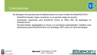 • Se distinguen tres grandes tipos de Aplicaciones en el nuevo modelo de SharePoint 2013:
• SharePoint-Hosted: Lógica JavaScript, no se permite código de servidor
• Autohosted, específicas para SharePoint Online en Office 365. Se despliegan en
Windows Azure
• Provider-Hosted, desplegables en Azure o en servidores especializados. Habilitan crear
Aplicaciones para SharePoint tanto con tecnología .NET como con otras tecnologías
Conclusiones
 