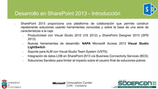 Desarrollo en SharePoint 2013 - Introducción
• SharePoint 2013 proporciona una plataforma de colaboración que permite construir
rápidamente soluciones usando herramientas conocidas y sobre la base de una serie de
características a la caja:
• Productividad con Visual Studio 2012 (VS 2012) y SharePoint Designer 2013 (SPD
2013)
• Nuevas herramientas de desarrollo: NAPA Microsoft Access 2013 Visual Studio
LightSwitch
• Soporte para ALM con Visual Studio Team System (VSTS)
• Integración de datos LOB en SharePoint 2013 vía Business Connectivity Services (BCS)
• Soluciones Sandbox para limitar el impacto sobre el usuario final de soluciones pobres
 