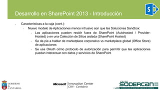 Desarrollo en SharePoint 2013 - Introducción
• Características a la caja (cont.):
• Nuevo modelo de Aplicaciones menos intrusivo aún que las Soluciones Sandbox:
• Las aplicaciones pueden residir fuera de SharePoint (Autohosted / Provider-
Hosted) o en una Colección de Sitios aislada (SharePoint Hosted)
• Se da pie a hablar de marketplace corporativo vs marketplace global (Office Store)
de aplicaciones
• Se usa OAuth cómo protocolo de autorización para permitir que las aplicaciones
puedan interactuar con datos y servicios de SharePoint
 