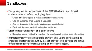 Copyright © 2013, Oracle and/or its affiliates. All rights reserved. Proprietary and Confidential – Distributed to Authorized Customers Subject to Safe Harbor10
Sandboxes
 Temporary copies of portions of the MDS that are used to test
customizations before deploying them
– Created by developers to make and test customizations
– Can be published once testing is complete
– Can be discarded if the customizations are unsatisfactory
– Exist until they are explicitly deleted or published
 Start With a “Snapshot" of a point in time
– If another user modifies the mainline, the sandbox will contain stale information.
 IMPORTANT: While sandboxes prevent end users from seeing in-
progress customizations, they do not prevent two developers in two
different sandboxes from working on the same object.
 