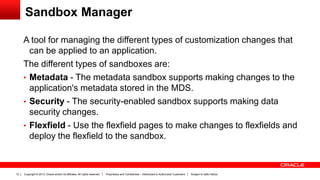 Copyright © 2013, Oracle and/or its affiliates. All rights reserved. Proprietary and Confidential – Distributed to Authorized Customers Subject to Safe Harbor12
Sandbox Manager
A tool for managing the different types of customization changes that
can be applied to an application.
The different types of sandboxes are:
• Metadata - The metadata sandbox supports making changes to the
application's metadata stored in the MDS.
• Security - The security-enabled sandbox supports making data
security changes.
• Flexfield - Use the flexfield pages to make changes to flexfields and
deploy the flexfield to the sandbox.
 