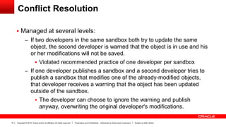 Copyright © 2013, Oracle and/or its affiliates. All rights reserved. Proprietary and Confidential – Distributed to Authorized Customers Subject to Safe Harbor18
Conflict Resolution
 Managed at several levels:
– If two developers in the same sandbox both try to update the same
object, the second developer is warned that the object is in use and his
or her modifications will not be saved.
 Violated recommended practice of one developer per sandbox
– If one developer publishes a sandbox and a second developer tries to
publish a sandbox that modifies one of the already-modified objects,
that developer receives a warning that the object has been updated
outside of the sandbox.
 The developer can choose to ignore the warning and publish
anyway, overwriting the original developer's modifications.
 