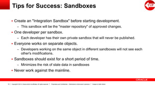 Copyright © 2013, Oracle and/or its affiliates. All rights reserved. Proprietary and Confidential – Distributed to Authorized Customers Subject to Safe Harbor19
Tips for Success: Sandboxes
 Create an "Integration Sandbox" before starting development.
– This sandbox will be the "master repository" of approved changes.
 One developer per sandbox.
– Each developer has their own private sandbox that will never be published.
 Everyone works on separate objects.
– Developers working on the same object in different sandboxes will not see each
other's modifications.
 Sandboxes should exist for a short period of time.
– Minimizes the risk of stale data in sandboxes
 Never work against the mainline.
 