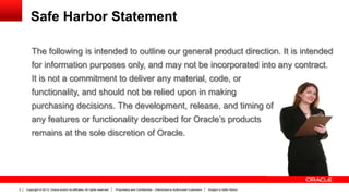 Copyright © 2013, Oracle and/or its affiliates. All rights reserved. Proprietary and Confidential – Distributed to Authorized Customers Subject to Safe Harbor2
The following is intended to outline our general product direction. It is intended
for information purposes only, and may not be incorporated into any contract.
It is not a commitment to deliver any material, code, or
functionality, and should not be relied upon in making
purchasing decisions. The development, release, and timing of
any features or functionality described for Oracle’s products
remains at the sole discretion of Oracle.
Safe Harbor Statement
 