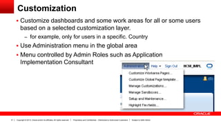 Copyright © 2013, Oracle and/or its affiliates. All rights reserved. Proprietary and Confidential – Distributed to Authorized Customers Subject to Safe Harbor21
Customization
 Customize dashboards and some work areas for all or some users
based on a selected customization layer.
– for example, only for users in a specific. Country
 Use Administration menu in the global area
 Menu controlled by Admin Roles such as Application
Implementation Consultant
 