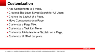 Copyright © 2013, Oracle and/or its affiliates. All rights reserved. Proprietary and Confidential – Distributed to Authorized Customers Subject to Safe Harbor22
Customization
 Add Components to a Page.
 Create a Site-Level Saved Search for All Users.
 Change the Layout of a Page.
 Move Components on a Page.
 Customize a Page Title.
 Customize a Task List Menu.
 Customize Attributes for a Flexfield on a Page.
 Customize UI Shell template.
 