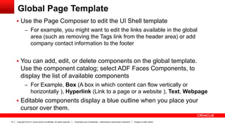 Copyright © 2013, Oracle and/or its affiliates. All rights reserved. Proprietary and Confidential – Distributed to Authorized Customers Subject to Safe Harbor24
Global Page Template
 Use the Page Composer to edit the UI Shell template
– For example, you might want to edit the links available in the global
area (such as removing the Tags link from the header area) or add
company contact information to the footer
 You can add, edit, or delete components on the global template.
Use the component catalog; select ADF Faces Components, to
display the list of available components
– For Example, Box (A box in which content can flow vertically or
horizontally ), Hyperlink (Link to a page or a website ), Text, Webpage
 Editable components display a blue outline when you place your
cursor over them.
 