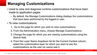 Copyright © 2013, Oracle and/or its affiliates. All rights reserved. Proprietary and Confidential – Distributed to Authorized Customers Subject to Safe Harbor25
Managing Customizations
 Used to view and diagnose runtime customizations that have been
made to application pages
– By default, the Manage Customizations dialog displays the customizations
that have been performed by the logged-in user.
 To view customizations:
1. Go to the page for which you wish to view customizations.
2. From the Administration menu, choose Manage Customizations.
3. Change the page for which you are viewing customizations using the
Search field.
4. From the Layer Name dropdown list for the Current Context column,
select the customization layer for which you want to see the
customizations as the user (or users) see it.
 