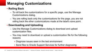 Copyright © 2013, Oracle and/or its affiliates. All rights reserved. Proprietary and Confidential – Distributed to Authorized Customers Subject to Safe Harbor26
Managing Customizations
 Rolling Back
– To roll back the customizations for a specific page, use the Manage
Customizations dialog.
– You are rolling back only the customizations for the page, you are not
rolling back the other customizations made at the label's save point.
 Downloading and Uploading
– Use the Manage Customizations dialog to download and upload
customization files.
– You may need to download or upload a customization file for the following
reasons
 Diagnose issues seen in the test environment
 Send files to Oracle Support Services for further diagnosing
 