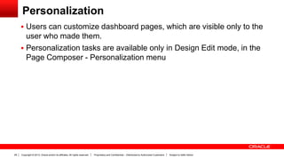 Copyright © 2013, Oracle and/or its affiliates. All rights reserved. Proprietary and Confidential – Distributed to Authorized Customers Subject to Safe Harbor28
Personalization
 Users can customize dashboard pages, which are visible only to the
user who made them.
 Personalization tasks are available only in Design Edit mode, in the
Page Composer - Personalization menu
 