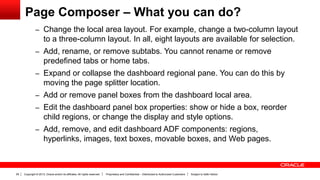 Copyright © 2013, Oracle and/or its affiliates. All rights reserved. Proprietary and Confidential – Distributed to Authorized Customers Subject to Safe Harbor29
Page Composer – What you can do?
– Change the local area layout. For example, change a two-column layout
to a three-column layout. In all, eight layouts are available for selection.
– Add, rename, or remove subtabs. You cannot rename or remove
predefined tabs or home tabs.
– Expand or collapse the dashboard regional pane. You can do this by
moving the page splitter location.
– Add or remove panel boxes from the dashboard local area.
– Edit the dashboard panel box properties: show or hide a box, reorder
child regions, or change the display and style options.
– Add, remove, and edit dashboard ADF components: regions,
hyperlinks, images, text boxes, movable boxes, and Web pages.
 