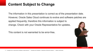 Copyright © 2013, Oracle and/or its affiliates. All rights reserved. Proprietary and Confidential – Distributed to Authorized Customers Subject to Safe Harbor3
The information in this presentation is correct as of the presentation date.
However, Oracle Sales Cloud continues to evolve and software patches are
applied frequently; therefore this information is subject to
change. Check with your Oracle Representative for updates.
This content is not warranted to be error-free.
Content Subject to Change
 