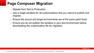 Copyright © 2013, Oracle and/or its affiliates. All rights reserved. Proprietary and Confidential – Distributed to Authorized Customers Subject to Safe Harbor31
Page Composer Migration
– Migrate from Test to Production
– Use a single sandbox for all customizations that you intend to publish and
migrate.
– Ensure the source and target environments are at the same patch level.
– Ensure you do not publish the sandbox in your test environment before
downloading the customization file for migration.
 