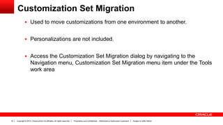 Copyright © 2013, Oracle and/or its affiliates. All rights reserved. Proprietary and Confidential – Distributed to Authorized Customers Subject to Safe Harbor33
Customization Set Migration
 Used to move customizations from one environment to another.
 Personalizations are not included.
 Access the Customization Set Migration dialog by navigating to the
Navigation menu, Customization Set Migration menu item under the Tools
work area
 