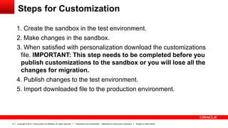 Copyright © 2013, Oracle and/or its affiliates. All rights reserved. Proprietary and Confidential – Distributed to Authorized Customers Subject to Safe Harbor8
Steps for Customization
1. Create the sandbox in the test environment.
2. Make changes in the sandbox.
3. When satisfied with personalization download the customizations
file. IMPORTANT: This step needs to be completed before you
publish customizations to the sandbox or you will lose all the
changes for migration.
4. Publish changes to the test environment.
5. Import downloaded file to the production environment.
 