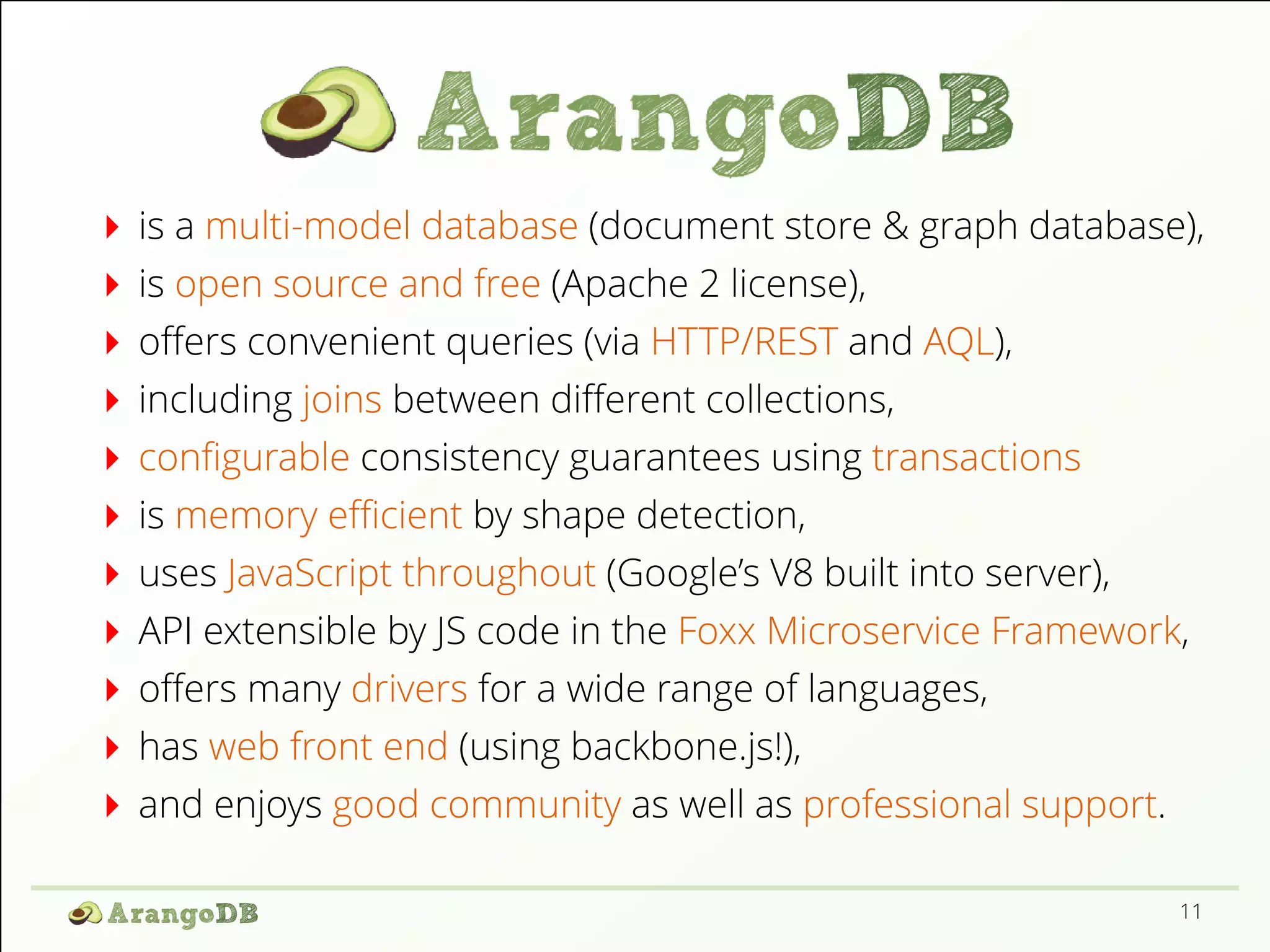is a multi-model database (document store & graph database), is open source and free (Apache 2 license), oﬀers convenient queries (via HTTP/REST and AQL), including joins between diﬀerent collections, conﬁgurable consistency guarantees using transactions is memory eﬃcient by shape detection, uses JavaScript throughout (Google’s V8 built into server), API extensible by JS code in the Foxx Microservice Framework, oﬀers many drivers for a wide range of languages, has web front end (using backbone.js!), and enjoys good community as well as professional support. 11 