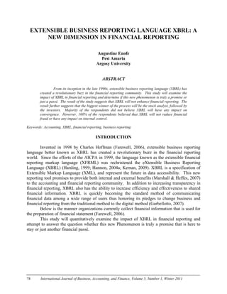 78 International Journal of Business, Accounting, and Finance, Volume 5, Number 1, Winter 2011
EXTENSIBLE BUSINESS REPORTING LANGUAGE XBRL: A
NEW DIMENSION IN FINANCIAL REPORTING
Augustine Enofe
Pesi Amaria
Argosy University
ABSTRACT
From its inception in the late 1990s, extensible business reporting language (XBRL) has
created a revolutionary buzz in the financial reporting community. This study will examine the
impact of XBRL in financial reporting and determine if this new phenomenon is truly a promise or
just a passé. The result of the study suggests that XBRL will not enhance financial reporting. The
result further suggests that the biggest winner of the process will be the stock analyst, followed by
the investors. Majority of the respondents did not believe XBRL will have any impact on
convergence. However, 100% of the respondents believed that XBRL will not reduce financial
fraud or have any impact on internal control.
Keywords: Accounting, XBRL, financial reporting, business reporting
INTRODUCTION
Invented in 1998 by Charles Hoffman (Farewell, 2006), extensible business reporting
language better known as XBRL has created a revolutionary buzz in the financial reporting
world. Since the efforts of the AICPA in 1999, the language known as the extensible financial
reporting markup language (XFRML) was rechristened the eXtensible Business Reporting
Language (XBRL) (Harding, 1999; Hannon, 2004a; Kernan, 2009). XBRL is a specification of
Extensible Markup Language (XML), and represent the future in data accessibility. This new
reporting tool promises to provide both internal and external benefits (Marshall & Heffes, 2007)
to the accounting and financial reporting community. In addition to increasing transparency in
financial reporting, XBRL also has the ability to increase efficiency and effectiveness to shared
financial information. XBRL is quickly becoming the standard method of communicating
financial data among a wide range of users thus honoring its pledges to change business and
financial reporting from the traditional method to the digital method (Garbellotto, 2007).
Below is the manner organizations currently collect financial information that is used for
the preparation of financial statement (Farewell, 2006).
This study will quantitatively examine the impact of XBRL in financial reporting and
attempt to answer the question whether this new Phenomenon is truly a promise that is here to
stay or just another financial passé.
 