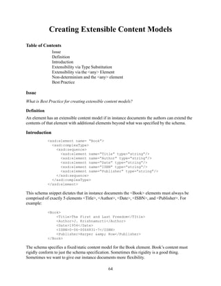 Creating Extensible Content Models
Table of Contents
               Issue
               Definition
               Introduction
               Extensibility via Type Substitution
               Extensibility via the <any> Element
               Non-determinism and the <any> element
               Best Practice

Issue
What is Best Practice for creating extensible content models?

Definition
An element has an extensible content model if in instance documents the authors can extend the
contents of that element with additional elements beyond what was specified by the schema.

Introduction
             <xsd:element name= “Book”>
               <xsd:complexType>
                 <xsd:sequence>
                   <xsd:element name=“Title” type=“string”/>
                   <xsd:element name=“Author” type=“string”/>
                   <xsd:element name=“Date” type=“string”/>
                   <xsd:element name=“ISBN” type=“string”/>
                   <xsd:element name=“Publisher” type=“string”/>
                 </xsd:sequence>
               </xsd:complexType>
             </xsd:element>

This schema snippet dictates that in instance documents the <Book> elements must always be
comprised of exactly 5 elements <Title>, <Author>, <Date>, <ISBN>, and <Publisher>. For
example:

             <Book>
                 <Title>The First and Last Freedom</TItle>
                 <Author>J. Krishnamurti</Author>
                 <Date>1954</Date>
                 <ISBN>0-06-0064831-7</ISBN>
                 <Publisher>Harper &amp; Row</Publisher>
             </Book>

The schema specifies a fixed/static content model for the Book element. Book’s content must
rigidly conform to just the schema specification. Sometimes this rigidity is a good thing.
Sometimes we want to give our instance documents more flexibility.

                                               64
 