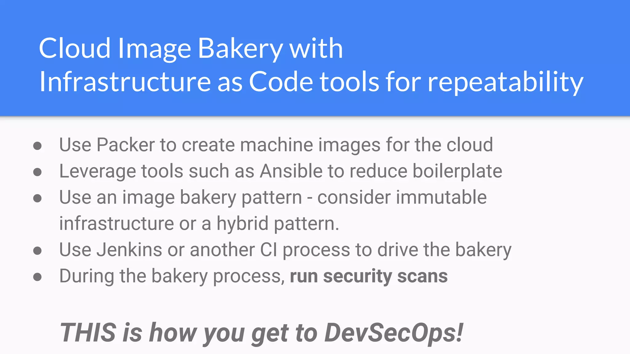 ● Use Packer to create machine images for the cloud
● Leverage tools such as Ansible to reduce boilerplate
● Use an image bakery pattern - consider immutable
infrastructure or a hybrid pattern.
● Use Jenkins or another CI process to drive the bakery
● During the bakery process, run security scans
THIS is how you get to DevSecOps!
Cloud Image Bakery with
Infrastructure as Code tools for repeatability
 