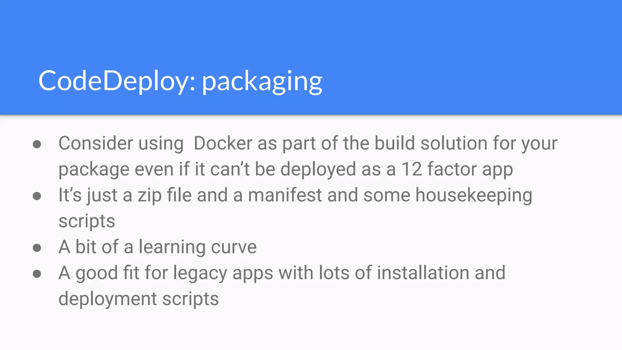 CodeDeploy: packaging
● Consider using Docker as part of the build solution for your
package even if it can’t be deployed as a 12 factor app
● It’s just a zip ﬁle and a manifest and some housekeeping
scripts
● A bit of a learning curve
● A good ﬁt for legacy apps with lots of installation and
deployment scripts
 