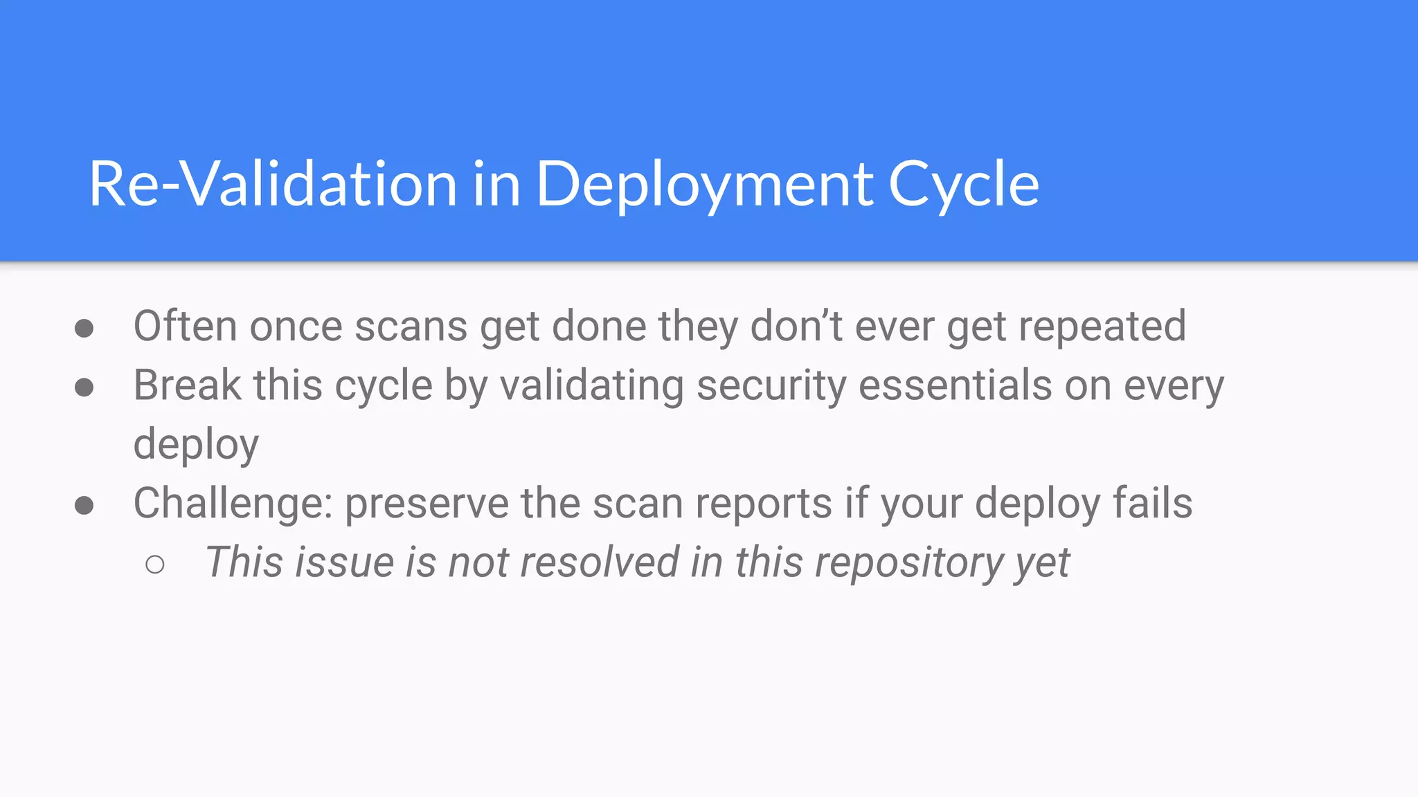 Re-Validation in Deployment Cycle
● Often once scans get done they don’t ever get repeated
● Break this cycle by validating security essentials on every
deploy
● Challenge: preserve the scan reports if your deploy fails
○ This issue is not resolved in this repository yet
 