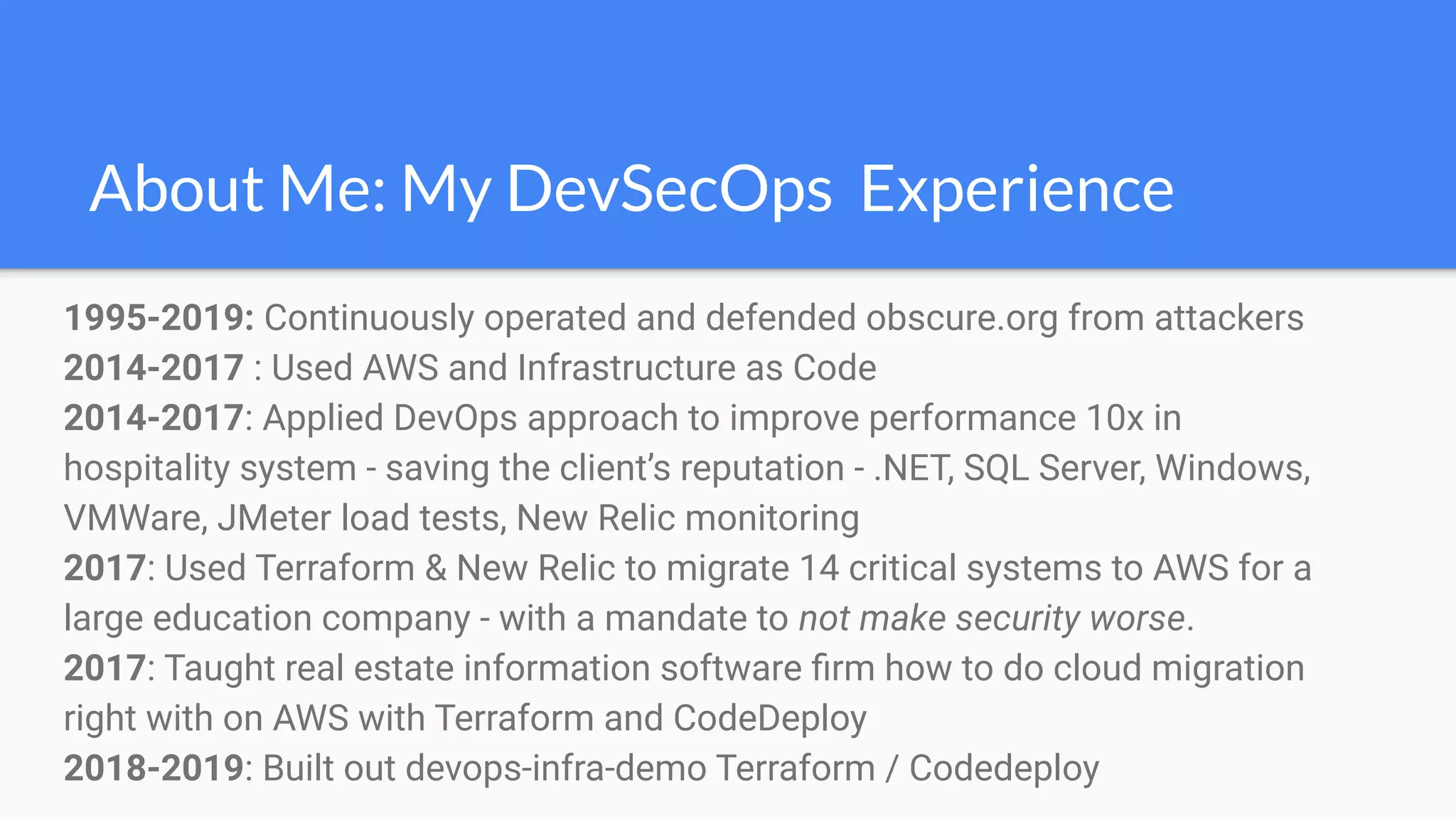 About Me: My DevSecOps Experience
1995-2019: Continuously operated and defended obscure.org from attackers
2014-2017 : Used AWS and Infrastructure as Code
2014-2017: Applied DevOps approach to improve performance 10x in
hospitality system - saving the client’s reputation - .NET, SQL Server, Windows,
VMWare, JMeter load tests, New Relic monitoring
2017: Used Terraform & New Relic to migrate 14 critical systems to AWS for a
large education company - with a mandate to not make security worse.
2017: Taught real estate information software ﬁrm how to do cloud migration
right with on AWS with Terraform and CodeDeploy
2018-2019: Built out devops-infra-demo Terraform / Codedeploy
 