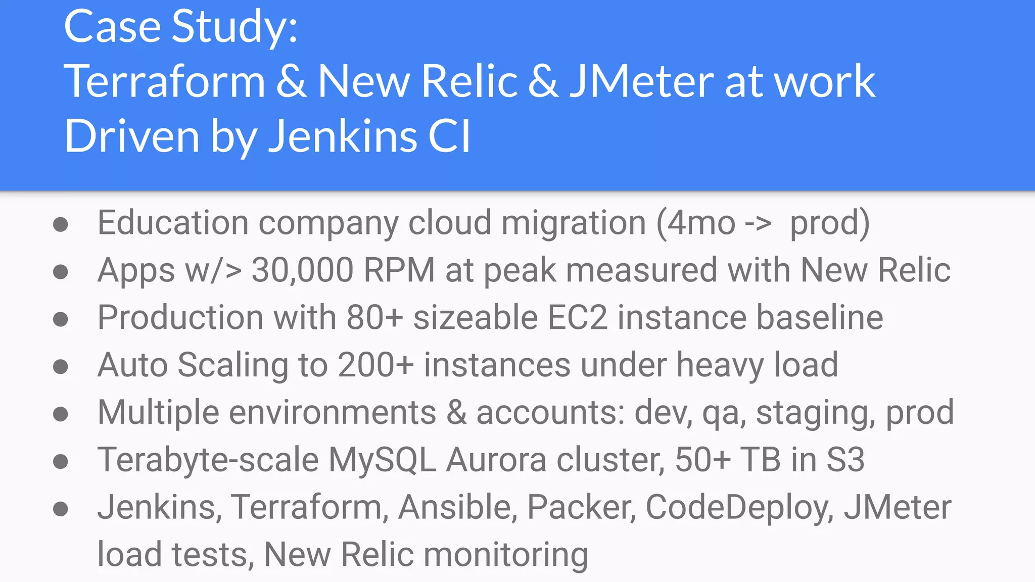 Case Study:
Terraform & New Relic & JMeter at work
Driven by Jenkins CI
● Education company cloud migration (4mo -> prod)
● Apps w/> 30,000 RPM at peak measured with New Relic
● Production with 80+ sizeable EC2 instance baseline
● Auto Scaling to 200+ instances under heavy load
● Multiple environments & accounts: dev, qa, staging, prod
● Terabyte-scale MySQL Aurora cluster, 50+ TB in S3
● Jenkins, Terraform, Ansible, Packer, CodeDeploy, JMeter
load tests, New Relic monitoring
 