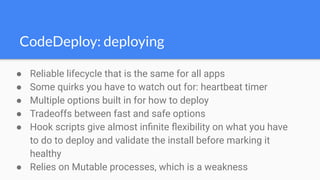 CodeDeploy: deploying
● Reliable lifecycle that is the same for all apps
● Some quirks you have to watch out for: heartbeat timer
● Multiple options built in for how to deploy
● Tradeoffs between fast and safe options
● Hook scripts give almost inﬁnite ﬂexibility on what you have
to do to deploy and validate the install before marking it
healthy
● Relies on Mutable processes, which is a weakness
 