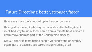 Have even more tools hooked up to the scan process
Having all scanning tools stay on the nodes after baking is not
ideal, ﬁnd way to run at least some from a remote host, or install
and remove them as part of the CodeDeploy process
Get CIS baseline remediation scripts working with CodeDeploy
again, get CIS baseline pre-baked image working at all
Future Directions: better, stronger, faster
 