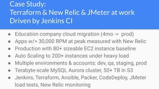 Case Study:
Terraform & New Relic & JMeter at work
Driven by Jenkins CI
● Education company cloud migration (4mo -> prod)
● Apps w/> 30,000 RPM at peak measured with New Relic
● Production with 80+ sizeable EC2 instance baseline
● Auto Scaling to 200+ instances under heavy load
● Multiple environments & accounts: dev, qa, staging, prod
● Terabyte-scale MySQL Aurora cluster, 50+ TB in S3
● Jenkins, Terraform, Ansible, Packer, CodeDeploy, JMeter
load tests, New Relic monitoring
 