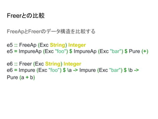 Freerとの比較
FreeApとFreerのデータ構造を比較する
e5 :: FreeAp (Exc String) Integer
e5 = ImpureAp (Exc "foo") $ ImpureAp (Exc "bar") $ Pure (+)
e6 :: Freer (Exc String) Integer
e6 = Impure (Exc "foo") $ a -> Impure (Exc "bar") $ b ->
Pure (a + b)
 