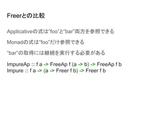 Freerとの比較
Applicativeの式は”foo”と”bar”両方を参照できる
Monadの式は”foo”だけ参照できる
“bar”の取得には継続を実行する必要がある
ImpureAp :: f a -> FreeAp f (a -> b) -> FreeAp f b
Impure :: f a -> (a -> Freer f b) -> Freer f b
 